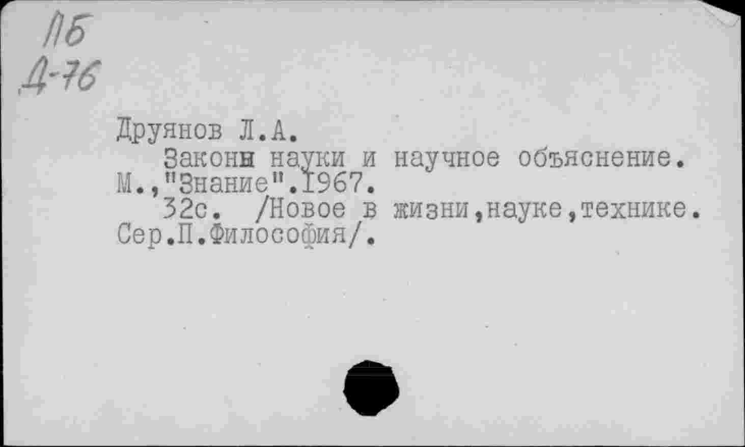 ﻿П6
Д-16
Друянов Л.А.
Законы науки и научное объяснение.
М.,"Знание".1967.
32с. /Новое в жизни,науке,технике Сер.П.Философия/.